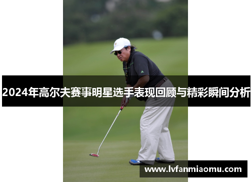 2024年高尔夫赛事明星选手表现回顾与精彩瞬间分析