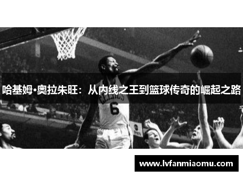 哈基姆·奥拉朱旺：从内线之王到篮球传奇的崛起之路