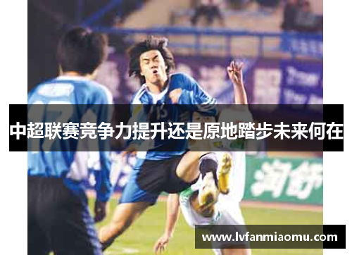 中超联赛竞争力提升还是原地踏步未来何在