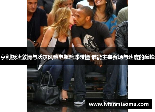 亨利极速激情与沃尔风驰电掣篮球碰撞 谁能主宰赛场与速度的巅峰