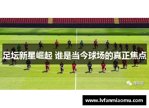 足坛新星崛起 谁是当今球场的真正焦点