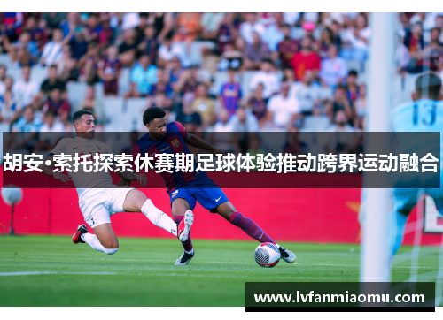 胡安·索托探索休赛期足球体验推动跨界运动融合